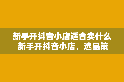 新手开抖音小店适合卖什么 新手开抖音小店，选品策略与运营技巧一网打尽！