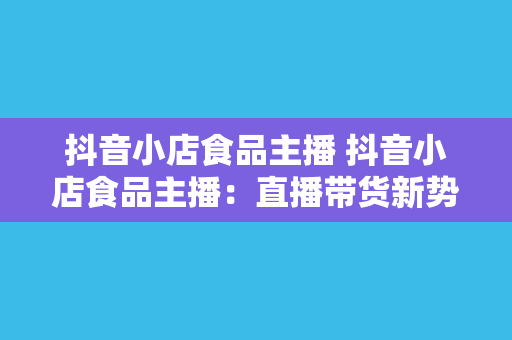 抖音小店食品主播 抖音小店食品主播：直播带货新势力，舌尖上的美食文化传播者