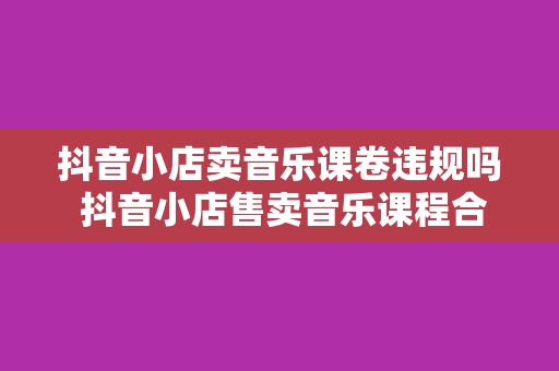 抖音小店卖音乐课卷违规吗 抖音小店售卖音乐课程合规分析与拓展