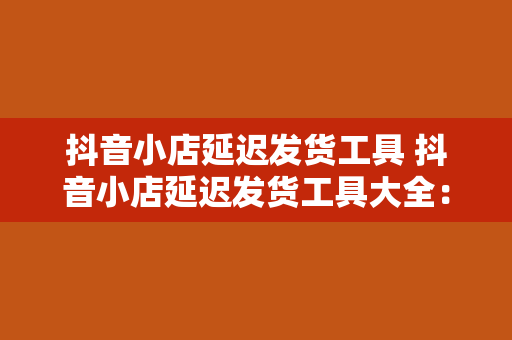 抖音小店延迟发货工具 抖音小店延迟发货工具大全：全方位解决发货难题