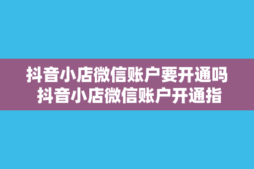 抖音小店微信账户要开通吗 抖音小店微信账户开通指南：一文详解微信账户对抖音小店的重要性