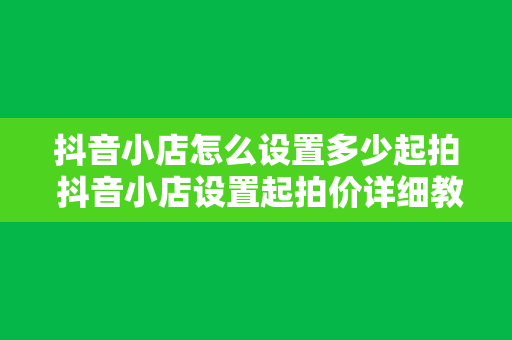 抖音小店怎么设置多少起拍 抖音小店设置起拍价详细教程：新手商家必备指南