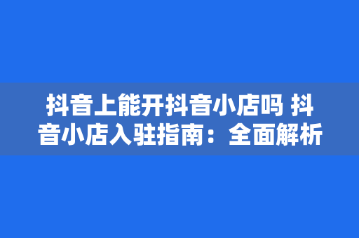 抖音上能开抖音小店吗 抖音小店入驻指南：全面解析抖音上能否开设小店及运营策略