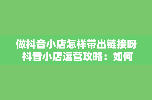 做抖音小店怎样带出链接呀 抖音小店运营攻略：如何带出链接并提升转化率？