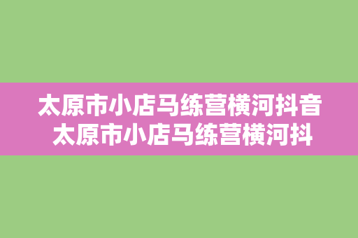 太原市小店马练营横河抖音 太原市小店马练营横河抖音探秘：风光美景与地方特色一览无余