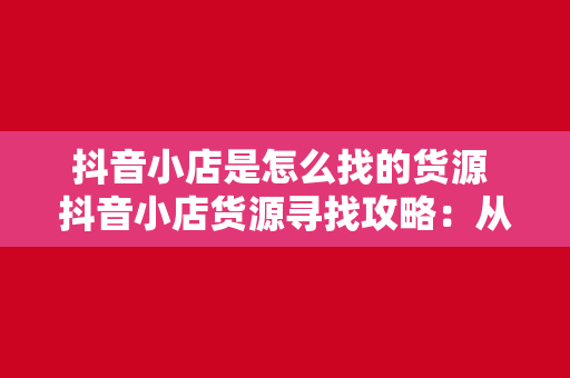 抖音小店是怎么找的货源 抖音小店货源寻找攻略：从选品到供应商合作一文详解