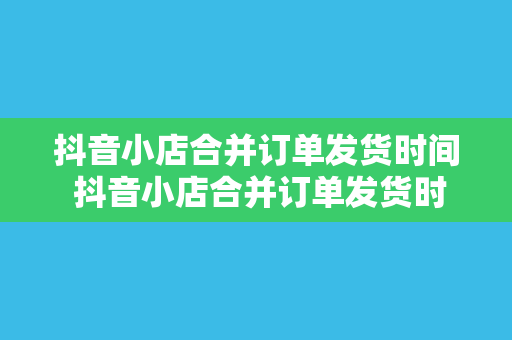 抖音小店合并订单发货时间 抖音小店合并订单发货时间详解及优化策略