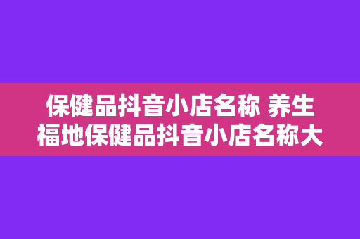 保健品抖音小店名称 养生福地保健品抖音小店名称大全一站式养生购物天堂