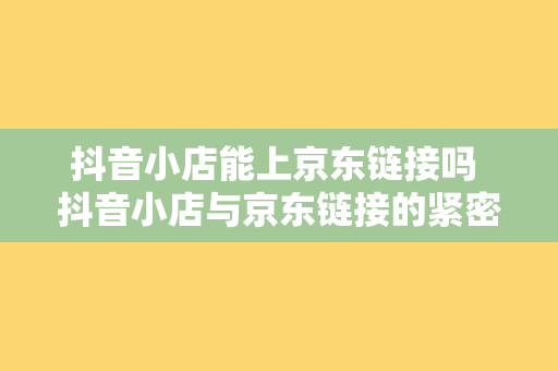 抖音小店能上京东链接吗 抖音小店与京东链接的紧密合作：探索电商新生态