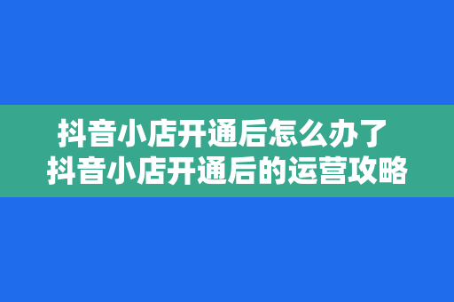 抖音小店开通后怎么办了 抖音小店开通后的运营攻略大全