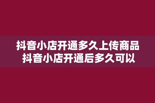 抖音小店开通多久上传商品 抖音小店开通后多久可以上传商品？全方位解析抖音小店商品上传流程与注意事项