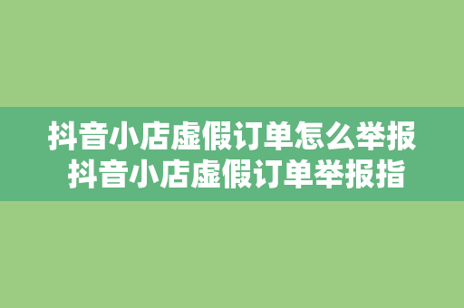 抖音小店虚假订单怎么举报 抖音小店虚假订单举报指南：维护电商市场秩序，保障消费者权益