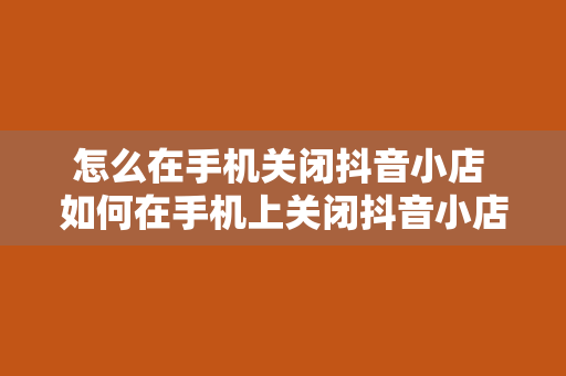 怎么在手机关闭抖音小店 如何在手机上关闭抖音小店？一站式了解抖音小店关闭流程及注意事项