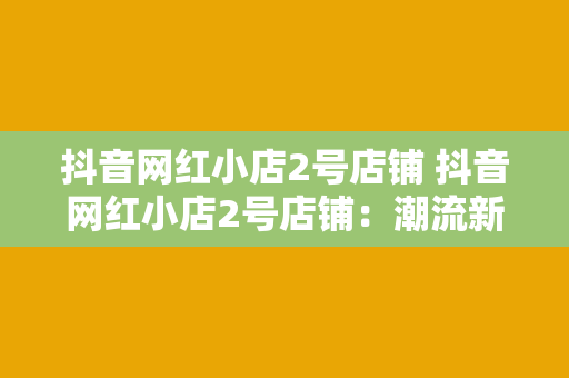 抖音网红小店2号店铺 抖音网红小店2号店铺：潮流新品、美食盛宴、生活好物一网打尽！