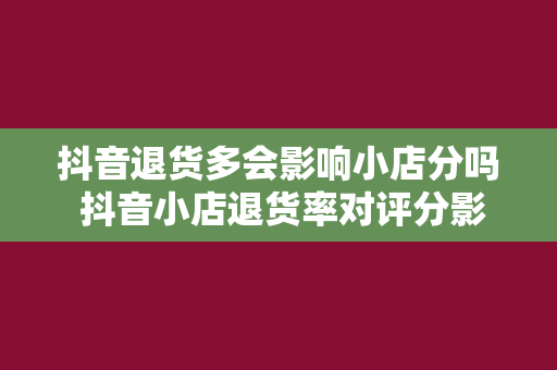 抖音退货多会影响小店分吗 抖音小店退货率对评分影响探究：如何提高客户满意度，降低退货率