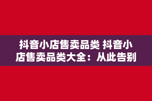 抖音小店售卖品类 抖音小店售卖品类大全：从此告别无货可售的尴尬！