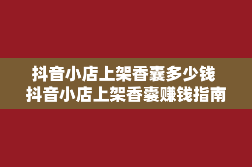 抖音小店上架香囊多少钱 抖音小店上架香囊赚钱指南：成本、利润与市场分析