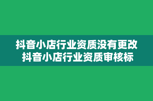 抖音小店行业资质没有更改 抖音小店行业资质审核标准及优化策略