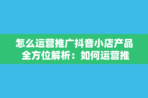 怎么运营推广抖音小店产品 全方位解析：如何运营推广抖音小店产品