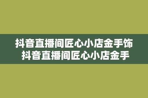 抖音直播间匠心小店金手饰 抖音直播间匠心小店金手饰——时尚与匠心的完美结合