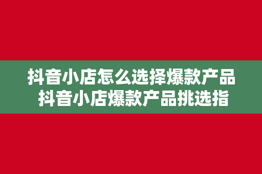 抖音小店怎么选择爆款产品 抖音小店爆款产品挑选指南：从选品到热销的秘密