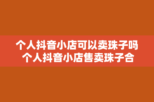 个人抖音小店可以卖珠子吗 个人抖音小店售卖珠子合规性分析及运营策略