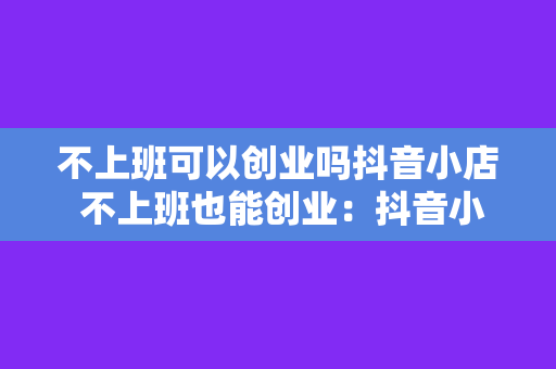 不上班可以创业吗抖音小店 不上班也能创业：抖音小店运营指南