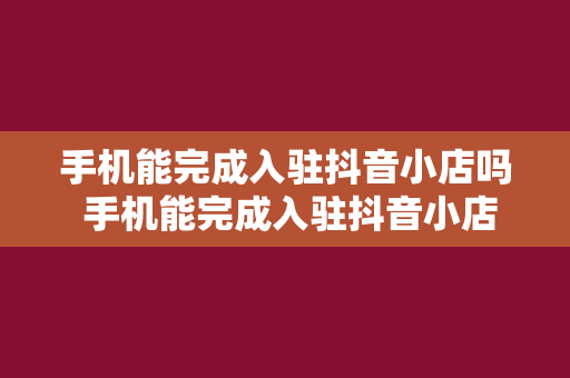 手机能完成入驻抖音小店吗 手机能完成入驻抖音小店吗？全方位解析抖音小店入驻流程与操作指南