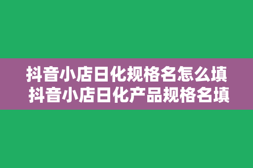 抖音小店日化规格名怎么填 抖音小店日化产品规格名填写指南：轻松上手，一步到位