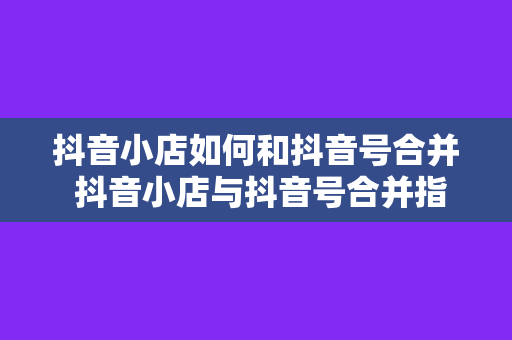 抖音小店如何和抖音号合并 抖音小店与抖音号合并指南：轻松实现一体化运营