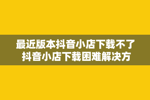 最近版本抖音小店下载不了 抖音小店下载困难解决方案一览