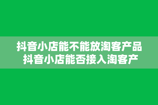 抖音小店能不能放淘客产品 抖音小店能否接入淘客产品？全面解析抖音小店与淘客的结合可能性