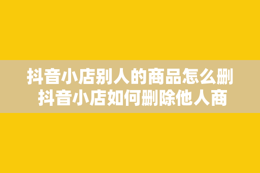 抖音小店别人的商品怎么删 抖音小店如何删除他人商品？一站式解决方案助你轻松操作！