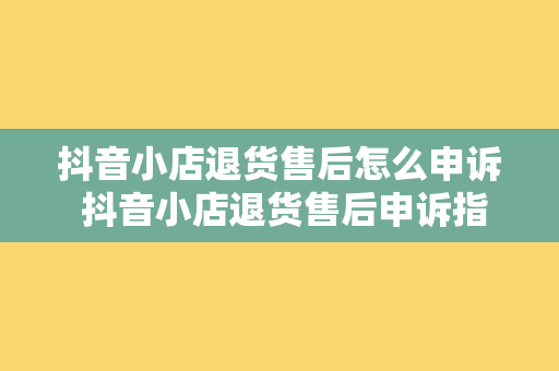 抖音小店退货售后怎么申诉 抖音小店退货售后申诉指南：如何妥善处理退货退款问题