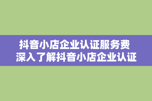 抖音小店企业认证服务费 深入了解抖音小店企业认证服务费及其相关事项