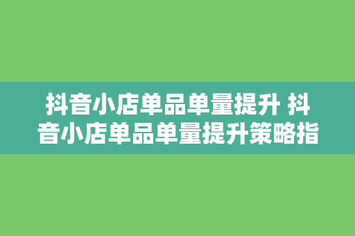 抖音小店单品单量提升 抖音小店单品单量提升策略指南