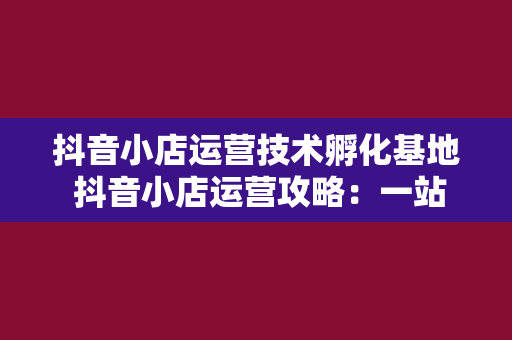 抖音小店运营技术孵化基地 抖音小店运营攻略：一站式解决方案助力店铺腾飞