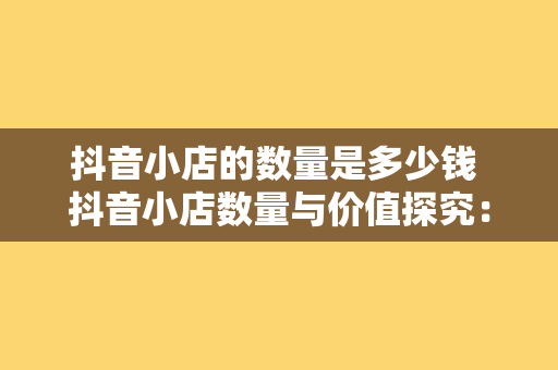 抖音小店的数量是多少钱 抖音小店数量与价值探究：海量小店背后的商业逻辑