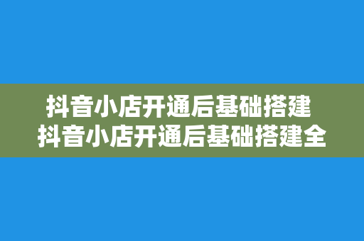 抖音小店开通后基础搭建 抖音小店开通后基础搭建全方位指南