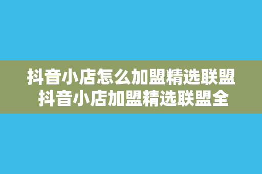 抖音小店怎么加盟精选联盟 抖音小店加盟精选联盟全攻略：玩法、策略与实操技巧