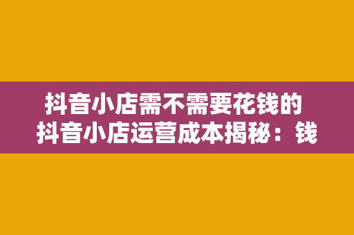 抖音小店需不需要花钱的 抖音小店运营成本揭秘：钱花在哪儿？