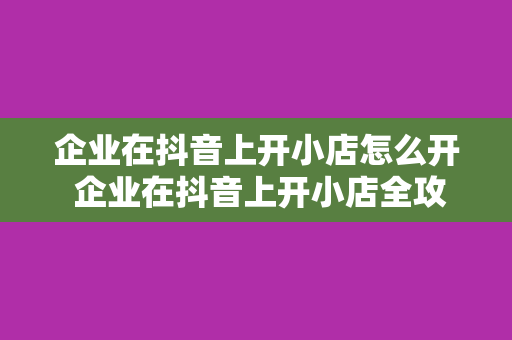 企业在抖音上开小店怎么开 企业在抖音上开小店全攻略：从入驻到运营一站式指南