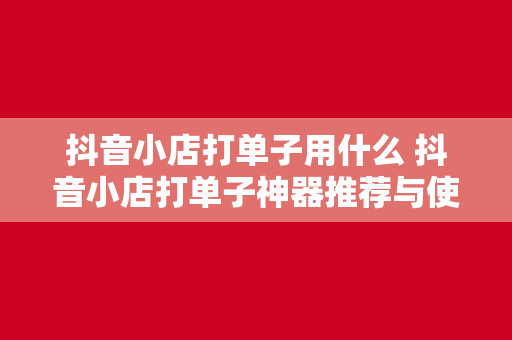 抖音小店打单子用什么 抖音小店打单子神器推荐与使用指南