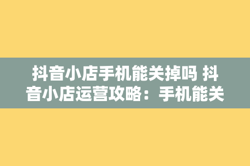 抖音小店手机能关掉吗 抖音小店运营攻略：手机能关掉吗？如何优化店铺管理？