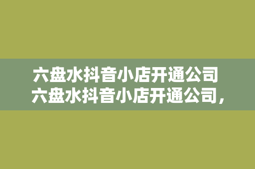 六盘水抖音小店开通公司 六盘水抖音小店开通公司，助力电商产业快速发展