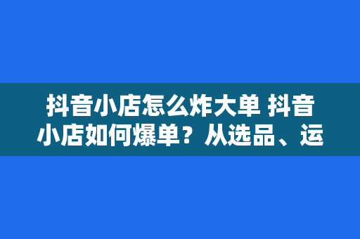 抖音小店怎么炸大单 抖音小店如何爆单？从选品、运营到直播，一站式打造高销量店铺