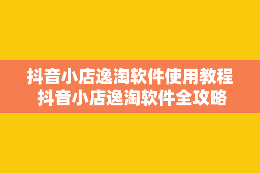 抖音小店逸淘软件使用教程 抖音小店逸淘软件全攻略：轻松上手，玩转电商运营