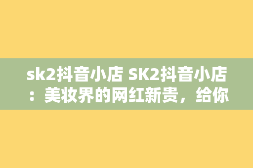 sk2抖音小店 SK2抖音小店：美妆界的网红新贵，给你不一样的购物体验