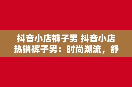 抖音小店裤子男 抖音小店热销裤子男：时尚潮流，舒适品质，个性选择