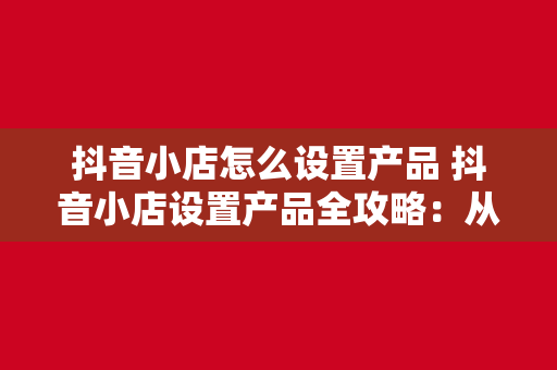 抖音小店怎么设置产品 抖音小店设置产品全攻略：从入门到精通